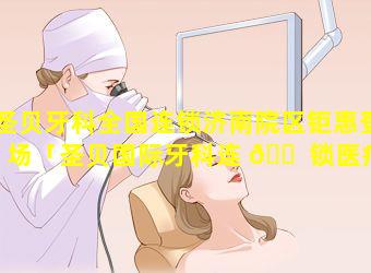 圣贝牙科全国连锁济南院区钜惠登场「圣贝国际牙科连 🐠 锁医疗机构」